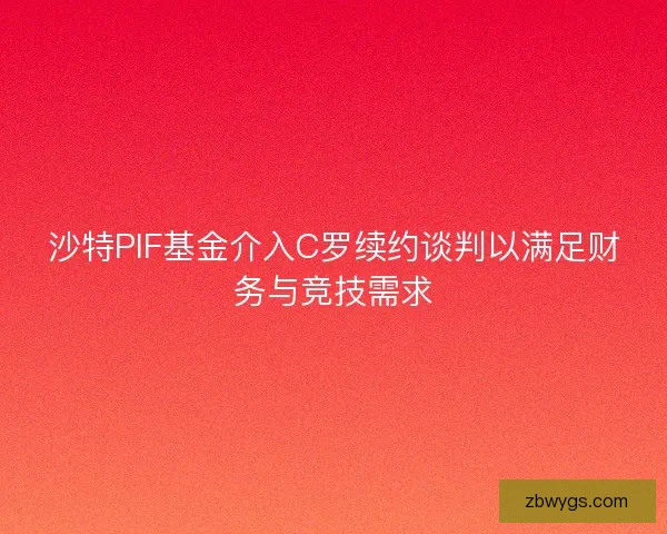沙特PIF基金介入C罗续约谈判以满足财务与竞技需求
