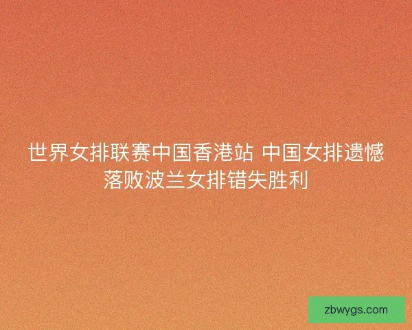 世界女排联赛中国香港站 中国女排遗憾落败波兰女排错失胜利