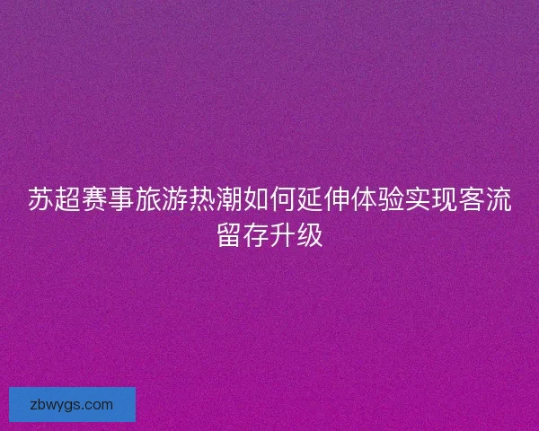 苏超赛事旅游热潮如何延伸体验实现客流留存升级 苏超赛事旅游热潮如何延伸体验实现客流留存升级
