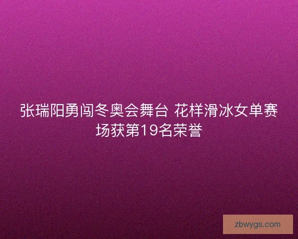 张瑞阳勇闯冬奥会舞台 花样滑冰女单赛场获第19名荣誉 张瑞阳勇闯冬奥会舞台 花样滑冰女单赛场获第19名荣誉