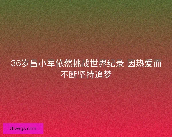 36岁吕小军依然挑战世界纪录 因热爱而不断坚持追梦