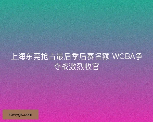 上海东莞抢占最后季后赛名额 WCBA争夺战激烈收官 上海东莞抢占最后季后赛名额 WCBA争夺战激烈收官