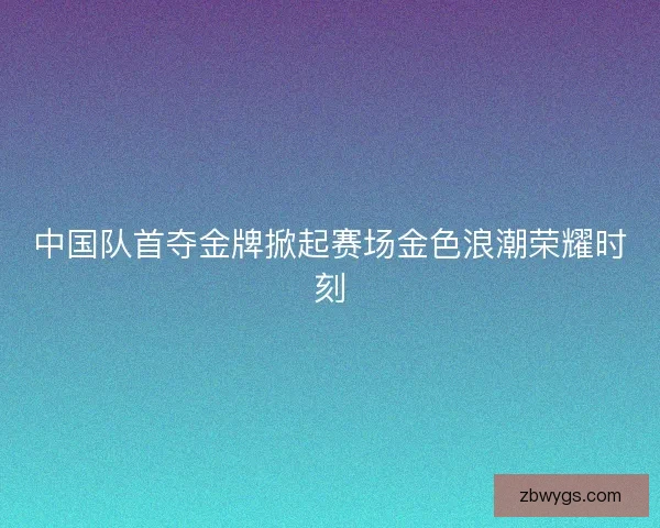 中国队首夺金牌掀起赛场金色浪潮荣耀时刻