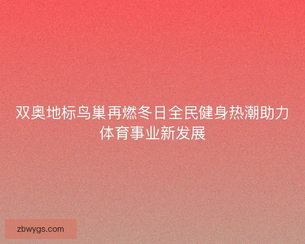 双奥地标鸟巢再燃冬日全民健身热潮助力体育事业新发展