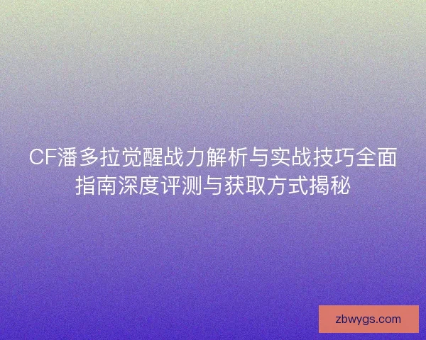 CF潘多拉觉醒战力解析与实战技巧全面指南深度评测与获取方式揭秘