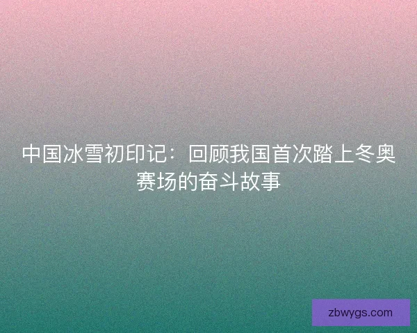 中国冰雪初印记：回顾我国首次踏上冬奥赛场的奋斗故事