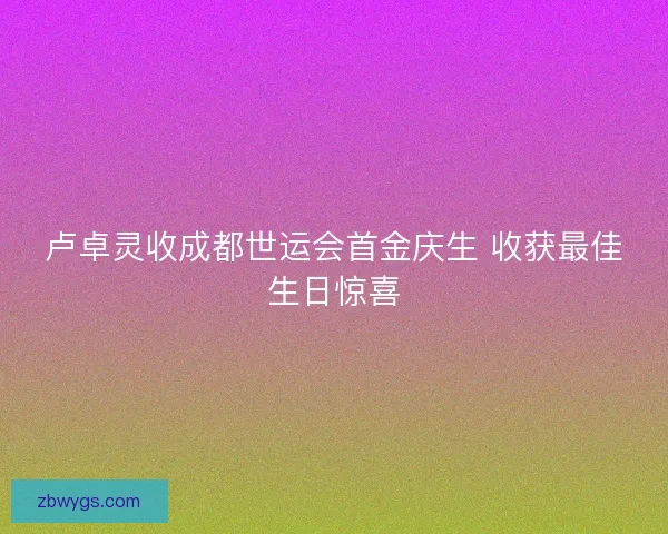 卢卓灵收成都世运会首金庆生 收获最佳生日惊喜