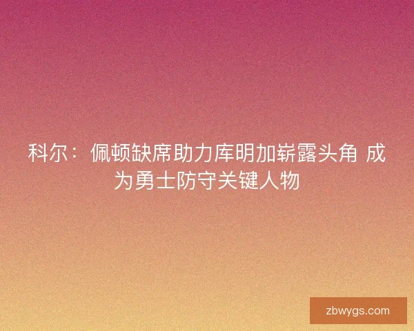 科尔:佩顿缺席助力库明加崭露头角 成为勇士防守关键人物 科尔:佩顿缺席助力库明加崭露头角 成为勇士防守关键人物
