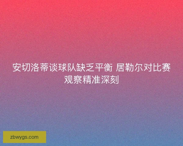 安切洛蒂谈球队缺乏平衡 居勒尔对比赛观察精准深刻 安切洛蒂谈球队缺乏平衡 居勒尔对比赛观察精准深刻