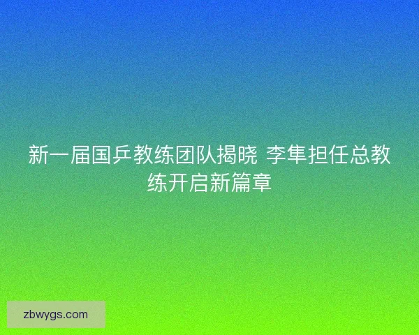 新一届国乒教练团队揭晓 李隼担任总教练开启新篇章 新一届国乒教练团队揭晓 李隼担任总教练开启新篇章