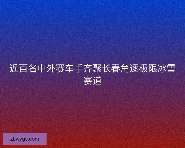 近百名中外赛车手齐聚长春角逐极限冰雪赛道 近百名中外赛车手齐聚长春角逐极限冰雪赛道