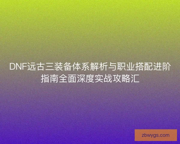 DNF远古三装备体系解析与职业搭配进阶指南全面深度实战攻略汇