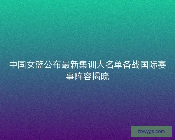 中国女篮公布最新集训大名单备战国际赛事阵容揭晓 中国女篮公布最新集训大名单备战国际赛事阵容揭晓