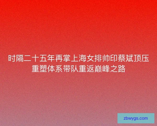 时隔二十五年再掌上海女排帅印蔡斌顶压重塑体系带队重返巅峰之路