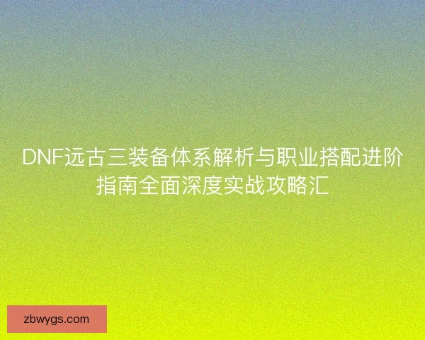 DNF远古三装备体系解析与职业搭配进阶指南全面深度实战攻略汇