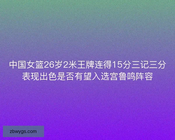 中国女篮26岁2米王牌连得15分三记三分表现出色是否有望入选宫鲁鸣阵容