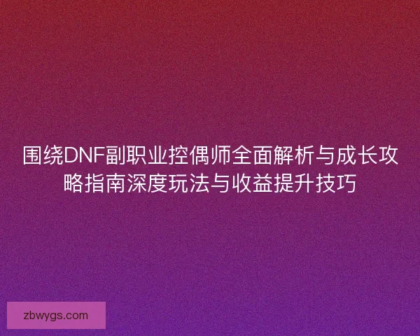 围绕DNF副职业控偶师全面解析与成长攻略指南深度玩法与收益提升技巧