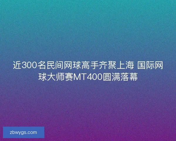 近300名民间网球高手齐聚上海 国际网球大师赛MT400圆满落幕