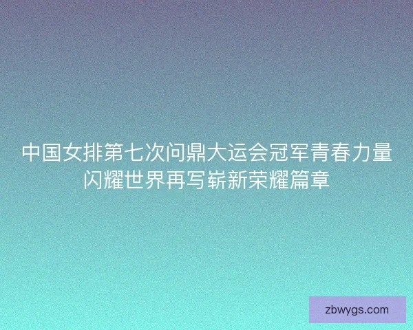 中国女排第七次问鼎大运会冠军青春力量闪耀世界再写崭新荣耀篇章