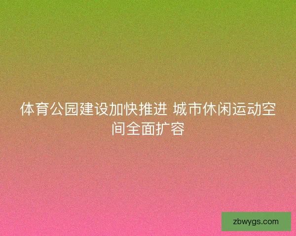 体育公园建设加快推进 城市休闲运动空间全面扩容