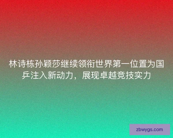 林诗栋孙颖莎继续领衔世界第一位置为国乒注入新动力,展现卓越竞技实力 林诗栋孙颖莎继续领衔世界第一位置为国乒注入新动力,展现卓越竞技实力